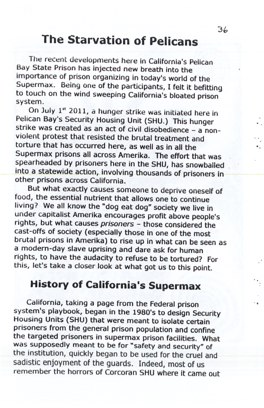 3¢ The Starvation of Pelicans The recent developments here in California’s Pelican Bay State Prison has injected new breath into the importance of prison organizing in today’s world of the Supermax. Being one of the participants, I felt it befitting to touch on the wind sweeping California’s bloated prison system. On July 1* 2011, a hunger strike was initiated here in Pelican Bay’s Security Housing Unit (SHU.) This hunger strike was created as an act of civil disobedience - a non- violent protest that resisted the brutal treatment and torture that has occurred here, as well as in all the Supermax prisons all across Amerika. The effort that was spearheaded by prisoners here in the SHU, has snowballed into a statewide action, involving thousands of prisoners in other prisons across California. But what exactly causes someone to deprive oneself of food, the essential nutrient that allows one to continue living? We all know the “dog eat dog” society we live in under capitalist Amerika encourages profit above people’s rights, but what causes prisoners ~ those considered the cast-offs of society (especially those in one of the most brutal prisons in Amerika) to rise up in what can be seen as a modern-day slave uprising and dare ask for human rights, to have the audacity to refuse to be tortured? For this, let’s take a closer look at what got us to this point. History of California’s Supermax California, taking a page from the Federal prison : system’s playbook, began in the 1980’s to design Security Housing Units (SHU) that were meant to isolate certain prisoners from the general prison population and confine the targeted prisoners in supermax prison facilities. What was supposedly meant to be for “safety and security” of the institution, quickly began to be used for the cruel and sadistic enjoyment of the guards. Indeed, most of us remember the horrors of Corcoran SHU where it came out